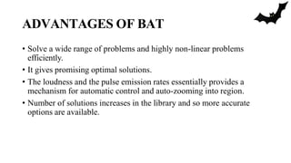 ADVANTAGES OF BAT
• Solve a wide range of problems and highly non-linear problems
efficiently.
• It gives promising optimal solutions.
• The loudness and the pulse emission rates essentially provides a
mechanism for automatic control and auto-zooming into region.
• Number of solutions increases in the library and so more accurate
options are available.
 