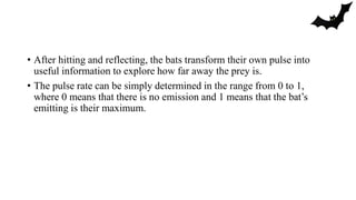 • After hitting and reflecting, the bats transform their own pulse into
useful information to explore how far away the prey is.
• The pulse rate can be simply determined in the range from 0 to 1,
where 0 means that there is no emission and 1 means that the bat’s
emitting is their maximum.
 