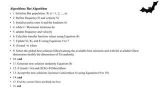 Algorithm: Bat Algorithm
• 1. Initialize Bat population: Xi (i = 1, 2, ..., n)
• 2. Define frequency Fi and velocity Vi
• 3. Initialize pulse rates ri and the loudnessAi
• 4. while t< Maximum iterations do
• 5. update frequency and velocity
• 6. Calculate transfer function values using Equation (4)
• 7. Update Vi, Xi, and Fi using Equations 5 to 7
• 8. if (rand >ri ) then
• 9. Select the global best solution (Gbest) among the available best solutions and with the available Gbest
dimensions modify the dimensions of Xi randomly.
• 10. end
• 11. Generate new solution randomly Equation (8)
• 12. if ((rand <Ai) and (F(Xi)<F(Gbest))then
• 13.Accept the new solutions increase ri and reduceAi using Equations (9 to 10)
• 14. end
• 15. Find the current Gbest and Rank the best
• 16. end
 