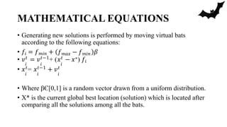 MATHEMATICAL EQUATIONS
• Generating new solutions is performed by moving virtual bats
according to the following equations:
𝑓𝑚𝑎𝑥 − 𝑓𝑚𝑖𝑛
• 𝑓𝑖 = 𝑓𝑚𝑖𝑛 + 𝛽
• 𝑣𝑡 = 𝑣𝑡−1+ (𝑥𝑡 − 𝑥∗) 𝑓𝑖
𝑖 𝑖 𝑖
• 𝑥𝑡= 𝑥𝑡−1 + 𝑣𝑡
𝑖 𝑖 𝑖
• Where βЄ[0,1] is a random vector drawn from a uniform distribution.
• X* is the current global best location (solution) which is located after
comparing all the solutions among all the bats.
 