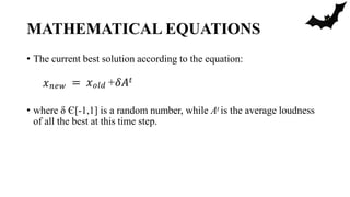MATHEMATICAL EQUATIONS
• The current best solution according to the equation:
• where δ Є[-1,1] is a random number, while At is the average loudness
of all the best at this time step.
𝑥𝑛𝑒𝑤 = 𝑥𝑜𝑙𝑑 +𝛿𝐴𝑡
 
