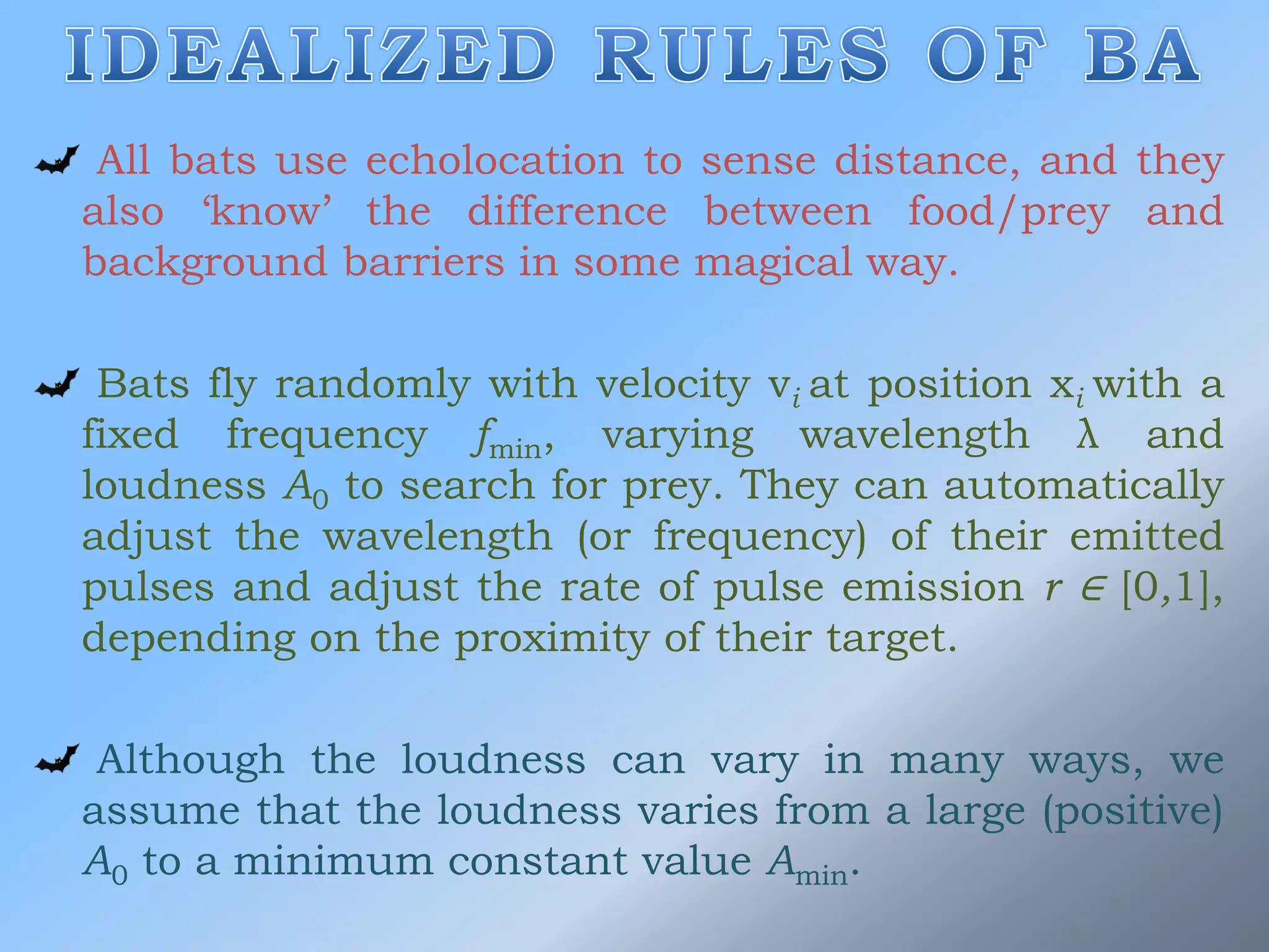 All bats use echolocation to sense distance, and they
also ‘know’ the difference between food/prey and
background barriers in some magical way.
Bats fly randomly with velocity vi at position xi with a
fixed frequency fmin, varying wavelength λ and
loudness A0 to search for prey. They can automatically
adjust the wavelength (or frequency) of their emitted
pulses and adjust the rate of pulse emission r ∈ [0,1],
depending on the proximity of their target.
Although the loudness can vary in many ways, we
assume that the loudness varies from a large (positive)
A0 to a minimum constant value Amin.
 