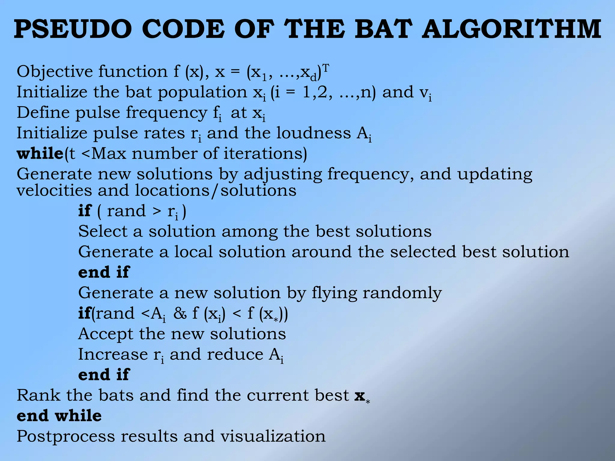 PSEUDO CODE OF THE BAT ALGORITHM
Objective function f (x), x = (x1, ...,xd)T
Initialize the bat population xi (i = 1,2, ...,n) and vi
Define pulse frequency fi at xi
Initialize pulse rates ri and the loudness Ai
while(t <Max number of iterations)
Generate new solutions by adjusting frequency, and updating
velocities and locations/solutions
if ( rand > ri )
Select a solution among the best solutions
Generate a local solution around the selected best solution
end if
Generate a new solution by flying randomly
if(rand <Ai & f (xi) < f (x∗))
Accept the new solutions
Increase ri and reduce Ai
end if
Rank the bats and find the current best x∗
end while
Postprocess results and visualization
 