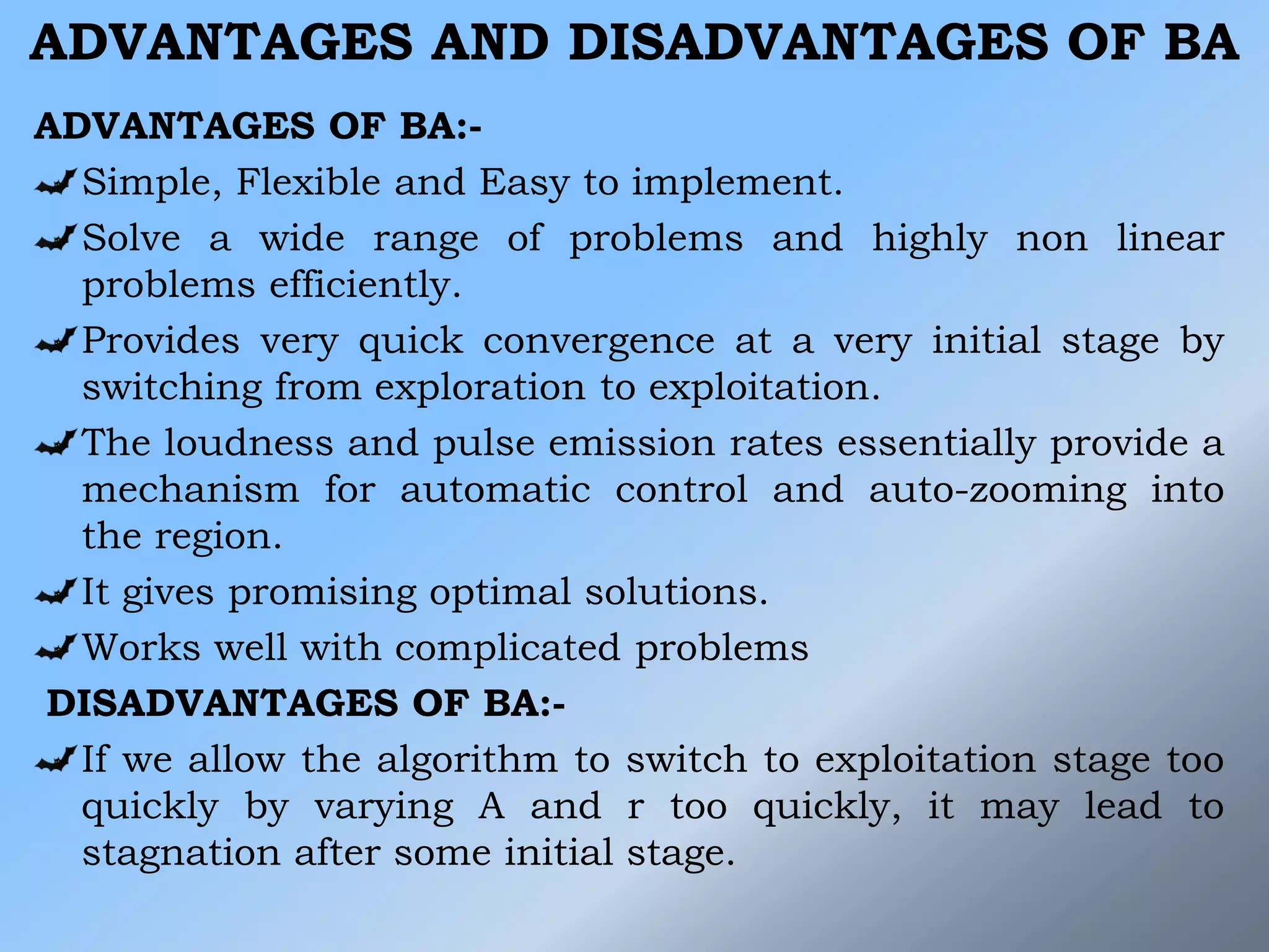 ADVANTAGES AND DISADVANTAGES OF BA
ADVANTAGES OF BA:-
Simple, Flexible and Easy to implement.
Solve a wide range of problems and highly non linear
problems efficiently.
Provides very quick convergence at a very initial stage by
switching from exploration to exploitation.
The loudness and pulse emission rates essentially provide a
mechanism for automatic control and auto-zooming into
the region.
It gives promising optimal solutions.
Works well with complicated problems
DISADVANTAGES OF BA:-
If we allow the algorithm to switch to exploitation stage too
quickly by varying A and r too quickly, it may lead to
stagnation after some initial stage.
 