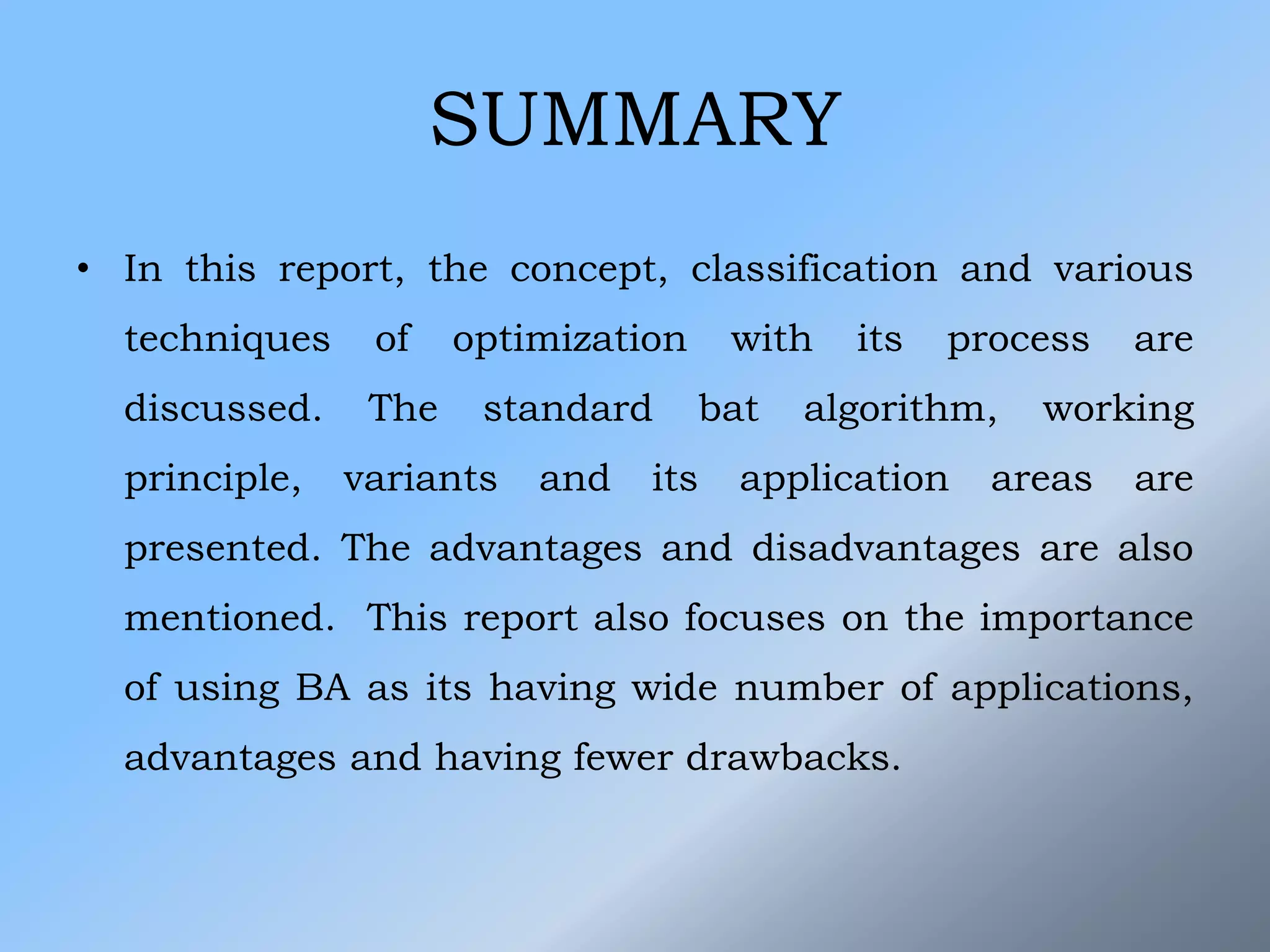 SUMMARY
• In this report, the concept, classification and various
techniques of optimization with its process are
discussed. The standard bat algorithm, working
principle, variants and its application areas are
presented. The advantages and disadvantages are also
mentioned. This report also focuses on the importance
of using BA as its having wide number of applications,
advantages and having fewer drawbacks.
 