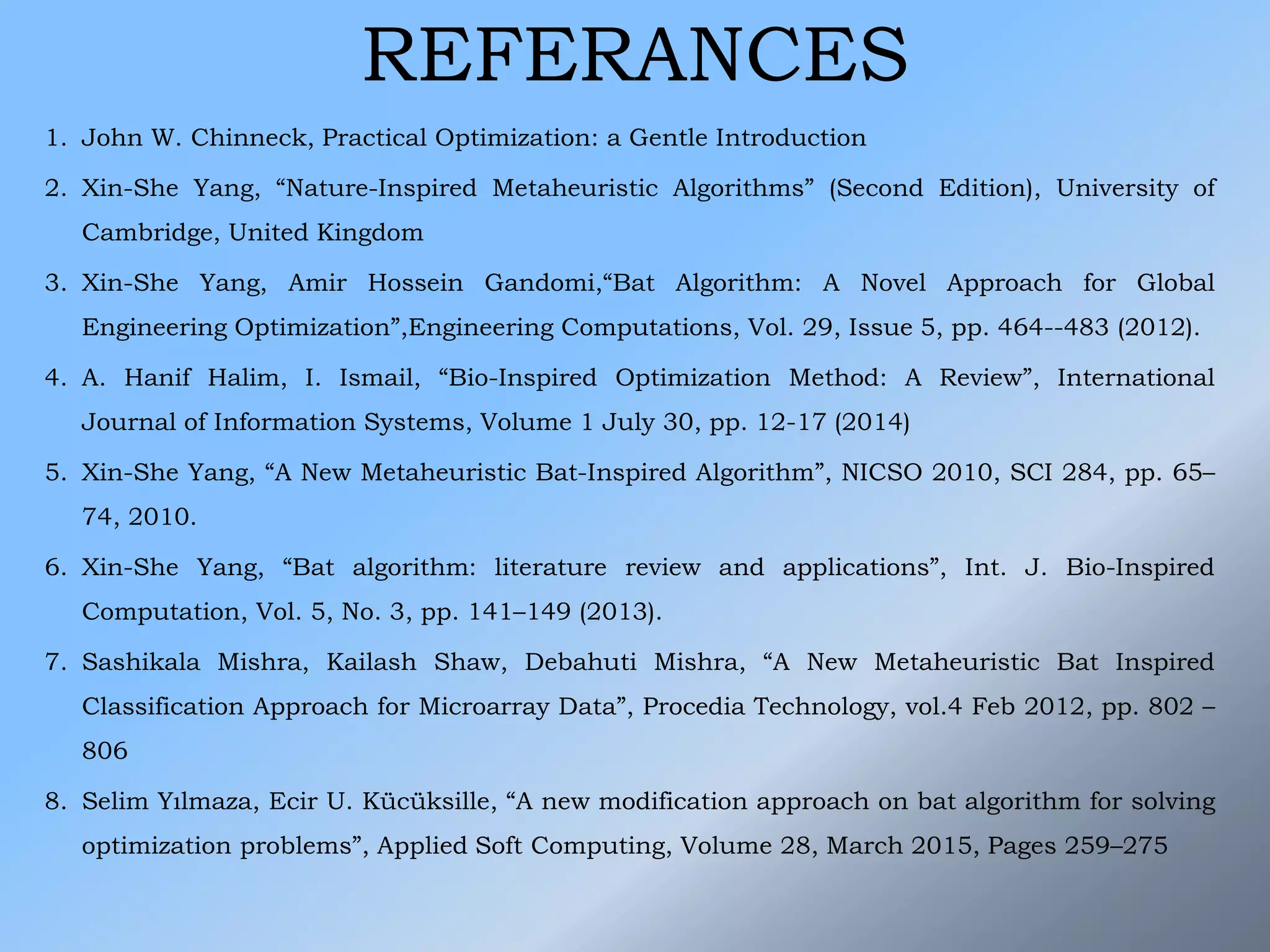 REFERANCES
1. John W. Chinneck, Practical Optimization: a Gentle Introduction
2. Xin-She Yang, “Nature-Inspired Metaheuristic Algorithms” (Second Edition), University of
Cambridge, United Kingdom
3. Xin-She Yang, Amir Hossein Gandomi,“Bat Algorithm: A Novel Approach for Global
Engineering Optimization”,Engineering Computations, Vol. 29, Issue 5, pp. 464--483 (2012).
4. A. Hanif Halim, I. Ismail, “Bio-Inspired Optimization Method: A Review”, International
Journal of Information Systems, Volume 1 July 30, pp. 12-17 (2014)
5. Xin-She Yang, “A New Metaheuristic Bat-Inspired Algorithm”, NICSO 2010, SCI 284, pp. 65–
74, 2010.
6. Xin-She Yang, “Bat algorithm: literature review and applications”, Int. J. Bio-Inspired
Computation, Vol. 5, No. 3, pp. 141–149 (2013).
7. Sashikala Mishra, Kailash Shaw, Debahuti Mishra, “A New Metaheuristic Bat Inspired
Classification Approach for Microarray Data”, Procedia Technology, vol.4 Feb 2012, pp. 802 –
806
8. Selim Yılmaza, Ecir U. Kücüksille, “A new modification approach on bat algorithm for solving
optimization problems”, Applied Soft Computing, Volume 28, March 2015, Pages 259–275
 