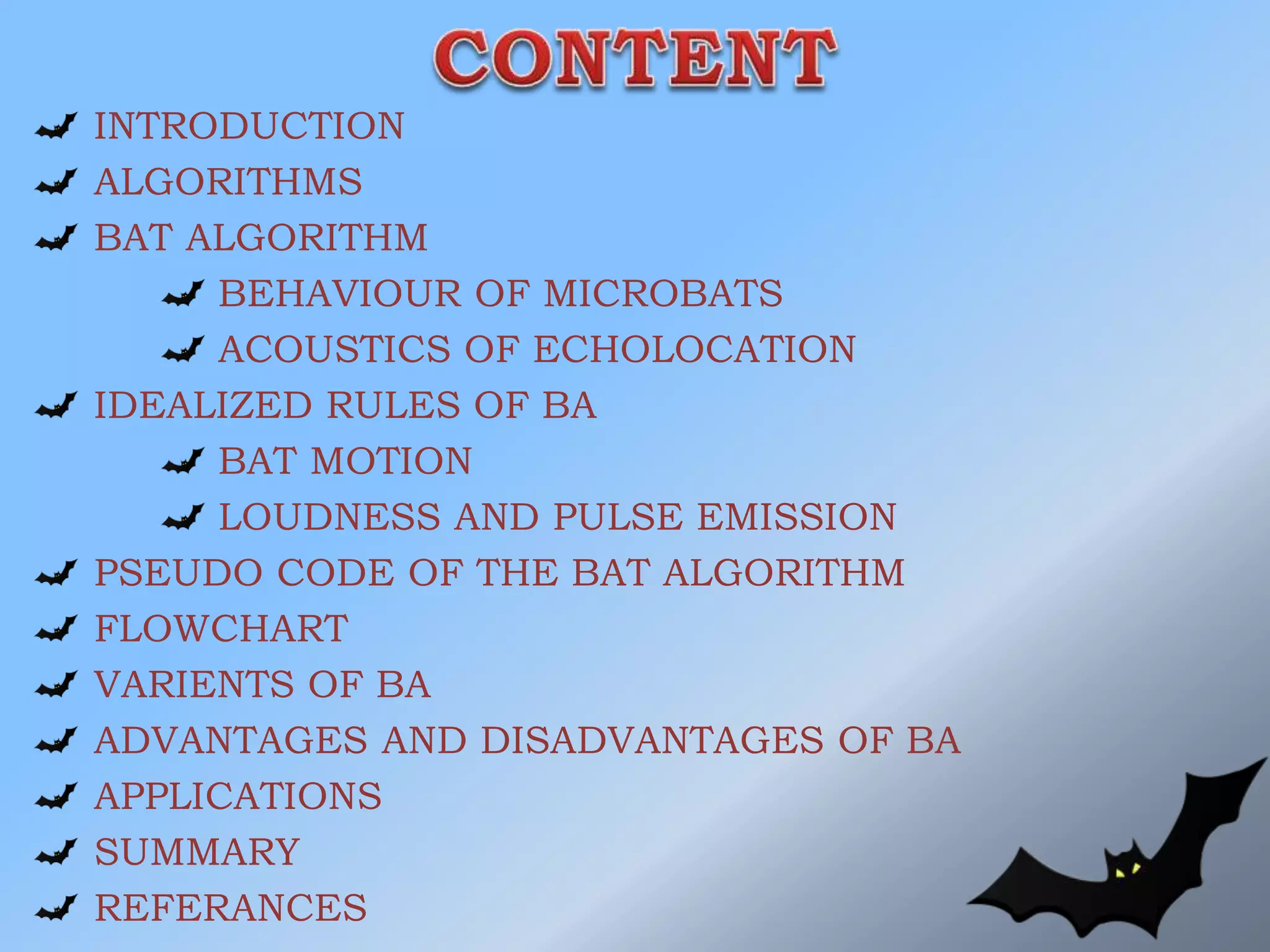 INTRODUCTION
ALGORITHMS
BAT ALGORITHM
BEHAVIOUR OF MICROBATS
ACOUSTICS OF ECHOLOCATION
IDEALIZED RULES OF BA
BAT MOTION
LOUDNESS AND PULSE EMISSION
PSEUDO CODE OF THE BAT ALGORITHM
FLOWCHART
VARIENTS OF BA
ADVANTAGES AND DISADVANTAGES OF BA
APPLICATIONS
SUMMARY
REFERANCES
 