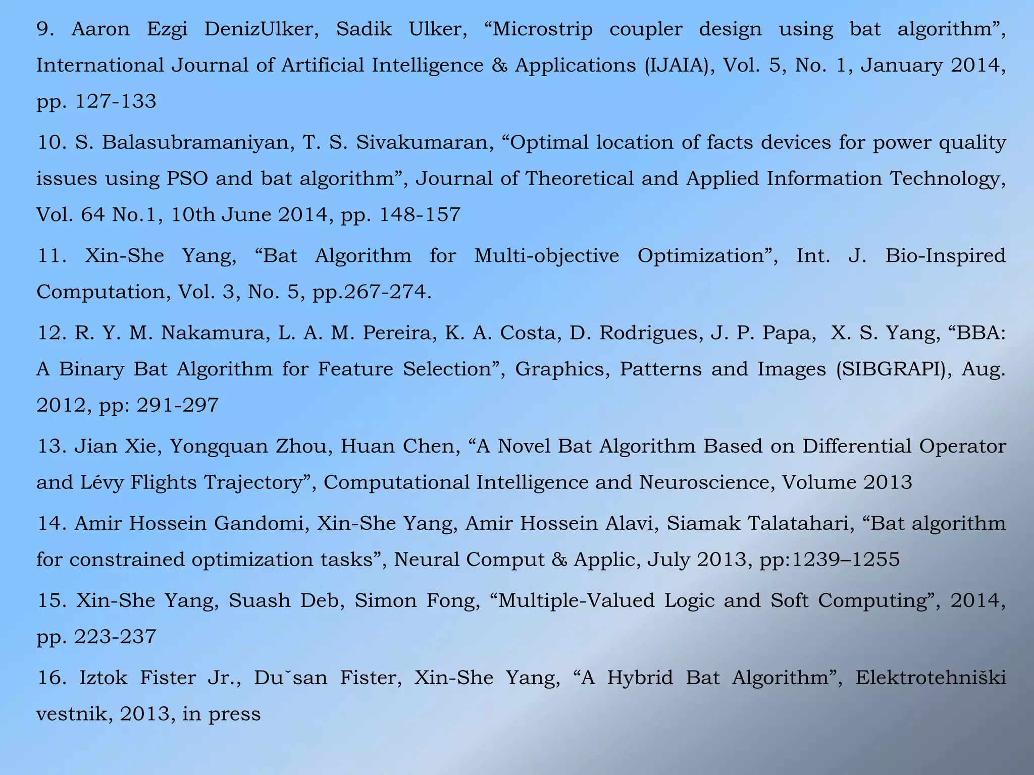 9. Aaron Ezgi DenizUlker, Sadik Ulker, “Microstrip coupler design using bat algorithm”,
International Journal of Artificial Intelligence & Applications (IJAIA), Vol. 5, No. 1, January 2014,
pp. 127-133
10. S. Balasubramaniyan, T. S. Sivakumaran, “Optimal location of facts devices for power quality
issues using PSO and bat algorithm”, Journal of Theoretical and Applied Information Technology,
Vol. 64 No.1, 10th June 2014, pp. 148-157
11. Xin-She Yang, “Bat Algorithm for Multi-objective Optimization”, Int. J. Bio-Inspired
Computation, Vol. 3, No. 5, pp.267-274.
12. R. Y. M. Nakamura, L. A. M. Pereira, K. A. Costa, D. Rodrigues, J. P. Papa, X. S. Yang, “BBA:
A Binary Bat Algorithm for Feature Selection”, Graphics, Patterns and Images (SIBGRAPI), Aug.
2012, pp: 291-297
13. Jian Xie, Yongquan Zhou, Huan Chen, “A Novel Bat Algorithm Based on Differential Operator
and Lévy Flights Trajectory”, Computational Intelligence and Neuroscience, Volume 2013
14. Amir Hossein Gandomi, Xin-She Yang, Amir Hossein Alavi, Siamak Talatahari, “Bat algorithm
for constrained optimization tasks”, Neural Comput & Applic, July 2013, pp:1239–1255
15. Xin-She Yang, Suash Deb, Simon Fong, “Multiple-Valued Logic and Soft Computing”, 2014,
pp. 223-237
16. Iztok Fister Jr., Duˇsan Fister, Xin-She Yang, “A Hybrid Bat Algorithm”, Elektrotehniški
vestnik, 2013, in press
 