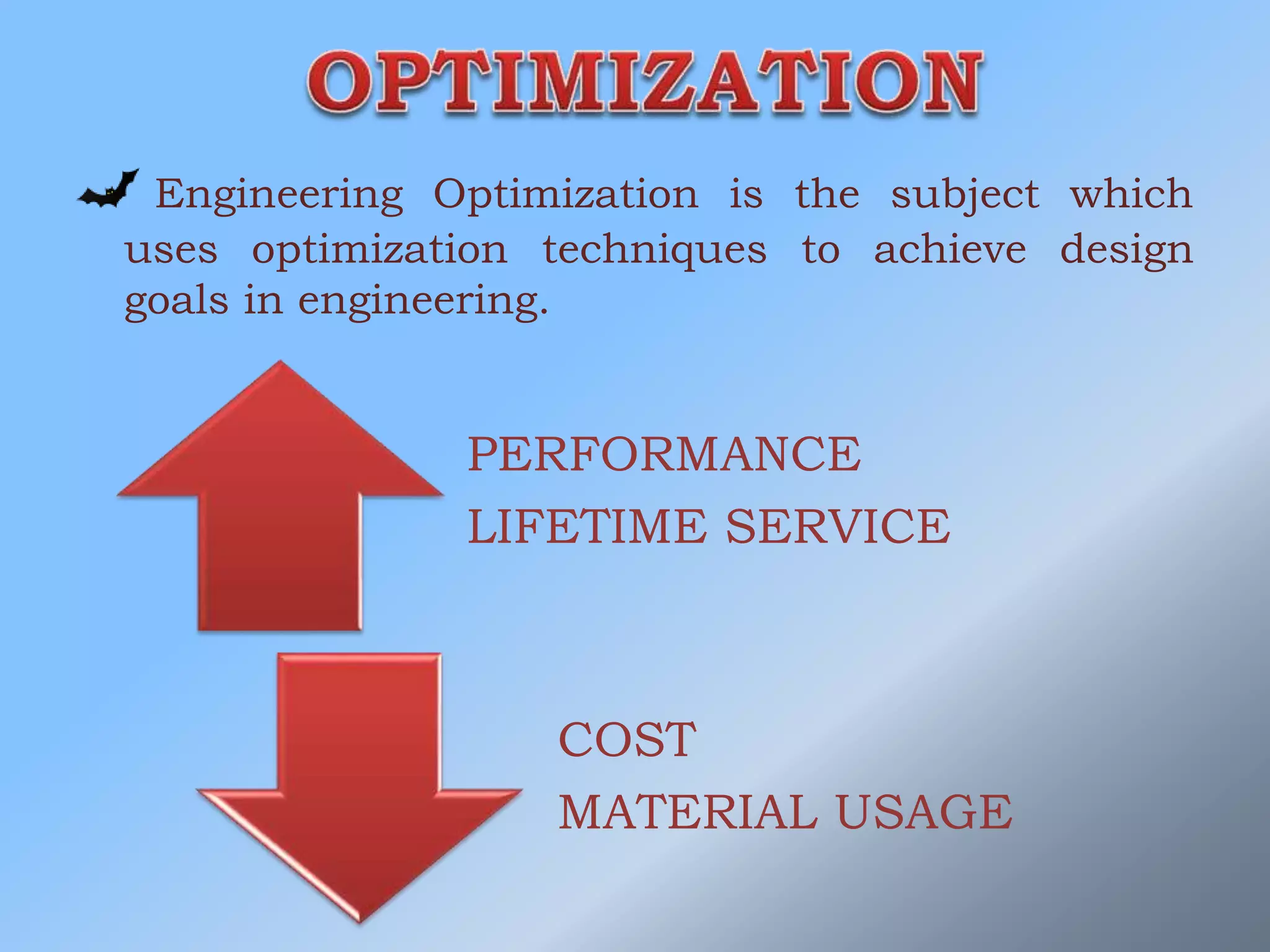 Engineering Optimization is the subject which
uses optimization techniques to achieve design
goals in engineering.
PERFORMANCE
LIFETIME SERVICE
COST
MATERIAL USAGE
 