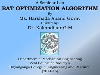 A Seminar I on
BAT OPTIMIZATION ALGORITHM
By
Ms. Harshada Anand Gurav
Guided by-
Dr. Kakandikar G.M
Department of Mechanical Engineering
Zeal Education Society’s
Dnyanganga College of Engineering and Research
[2014-15]
 