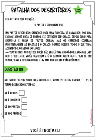 NO TRECHO “DEPOIS SUBIU PARA SACUDI-LA E ASSIM OS FRUTOS CAIRIAM.” (L. 2), O
TERMO DESTACADO REFERE-SE:
VOCÉ É INCRÍVEL!
BATALHA DOS DESCRITORES
LEIA O TEXTO COM ATENÇÃO.
QUESTÃO O9
D25
O PASTOR E SEUS CARNEIROS
UM PASTOR LEVOU SEUS CARNEIROS PARA UMA FLORESTA DE CARVALHOS. SOB UMA
ENORME ÁRVORE CHEIA DE FRUTOS, ELE ESTENDEU SEU CASACO. DEPOIS SUBIU PARA
SACUDI-LA E ASSIM OS FRUTOS CAIRIAM. MAS OS CARNEIROS COMERAM
INDISTINTAMENTE AS BOLOTAS E O CASACO. QUANDO DESCEU, VENDO O QUE TINHA
ACONTECIDO, O PASTOR EXCLAMOU:
― SUAS BESTAS, AOS OUTROS VOCÊS DÃO SUA LÃ PARA ABRIGÁ-LOS, A MIM QUE LHES
DOU O SUSTENTO, VOCÊS DESTROEM ATÉ O CASACO! MUITA GENTE, SEM SE DAR
CONTA, SERVE A DESCONHECIDOS E FAZ MAL AOS QUE LHES SÃO PRÓXIMOS.
A) À ARVORE
B) À FLORESTA
C) AO PASTOR
D) AOS FRUTOS
 