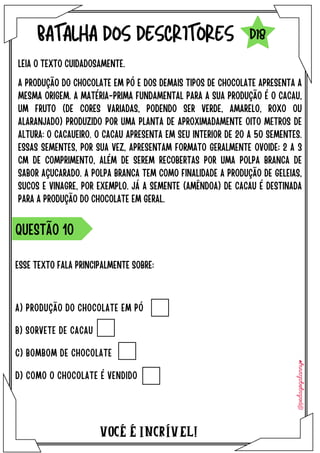 ESSE TEXTO FALA PRINCIPALMENTE SOBRE:
VOCÉ É INCRÍVEL!
BATALHA DOS DESCRITORES
LEIA O TEXTO CUIDADOSAMENTE.
QUESTÃO 10
D18
A PRODUÇÃO DO CHOCOLATE EM PÓ E DOS DEMAIS TIPOS DE CHOCOLATE APRESENTA A
MESMA ORIGEM. A MATÉRIA-PRIMA FUNDAMENTAL PARA A SUA PRODUÇÃO É O CACAU,
UM FRUTO (DE CORES VARIADAS, PODENDO SER VERDE, AMARELO, ROXO OU
ALARANJADO) PRODUZIDO POR UMA PLANTA DE APROXIMADAMENTE OITO METROS DE
ALTURA: O CACAUEIRO. O CACAU APRESENTA EM SEU INTERIOR DE 20 A 50 SEMENTES.
ESSAS SEMENTES, POR SUA VEZ, APRESENTAM FORMATO GERALMENTE OVOIDE; 2 A 3
CM DE COMPRIMENTO, ALÉM DE SEREM RECOBERTAS POR UMA POLPA BRANCA DE
SABOR AÇUCARADO. A POLPA BRANCA TEM COMO FINALIDADE A PRODUÇÃO DE GELEIAS,
SUCOS E VINAGRE, POR EXEMPLO. JÁ A SEMENTE (AMÊNDOA) DE CACAU É DESTINADA
PARA A PRODUÇÃO DO CHOCOLATE EM GERAL.
A) PRODUÇÃO DO CHOCOLATE EM PÓ
B) SORVETE DE CACAU
C) BOMBOM DE CHOCOLATE
D) COMO O CHOCOLATE É VENDIDO
 