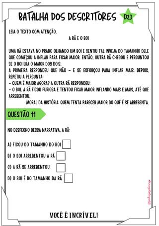 NO DESFECHO DESSA NARRATIVA, A RÃ:
VOCÉ É INCRÍVEL!
BATALHA DOS DESCRITORES
LEIA O TEXTO COM ATENÇÃO.
QUESTÃO 11
D23
A RÃ E O BOI
UMA RÃ ESTAVA NO PRADO OLHANDO UM BOI E SENTIU TAL INVEJA DO TAMANHO DELE
QUE COMEÇOU A INFLAR PARA FICAR MAIOR. ENTÃO, OUTRA RÃ CHEGOU E PERGUNTOU
SE O BOI ERA O MAIOR DOS DOIS.
A PRIMEIRA RESPONDEU QUE NÃO – E SE ESFORÇOU PARA INFLAR MAIS. DEPOIS,
REPETIU A PERGUNTA:
– QUEM É MAIOR AGORA? A OUTRA RÃ RESPONDEU:
– O BOI. A RÃ FICOU FURIOSA E TENTOU FICAR MAIOR INFLANDO MAIS E MAIS, ATÉ QUE
ARREBENTOU.
MORAL DA HISTÓRIA: QUEM TENTA PARECER MAIOR DO QUE É SE ARREBENTA.
A) FICOU DO TAMANHO DO BOI
B) O BOI ARREBENTOU A RÃ
C) A RÃ SE ARREBENTOU
D) O BOI É DO TAMANHO DA RÃ
 