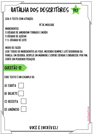 ESSE TEXTO É UM EXEMPLO DE:
VOCÉ É INCRÍVEL!
BATALHA DOS DESCRITORES
LEIA O TEXTO COM ATENÇÃO.
QUESTÃO 12
D23
PÉ DE MOLEQUE
INGREDIENTES
3 XÍCARAS DE AMENDOIM TORRADO E MOÍDO
3 XÍCARAS DE AÇÚCAR
1 ½ XÍCARAS DE LEITE
MODO DE FAZER
LEVE TODOS OS INGREDIENTES AO FOGO, MEXENDO SEMPRE E ATÉ DESGRUDAR DA
PANELA. EM SEGUIDA, DESPEJE EM MÁRMORE E ESPERE ESFRIAR E ENDURECER. POR FIM,
CORTE EM PEQUENOS PEDAÇOS.
A) CARTA
B) BILHETE
C) RECEITA
D) ANÚNCIO
 