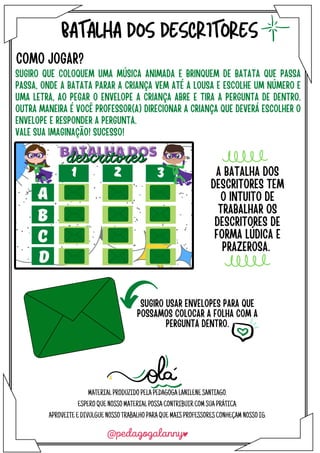 BATALHA DOS DESCRITORES
COMO JOGAR?
SUGIRO QUE COLOQUEM UMA MÚSICA ANIMADA E BRINQUEM DE BATATA QUE PASSA
PASSA, ONDE A BATATA PARAR A CRIANÇA VEM ATÉ A LOUSA E ESCOLHE UM NÚMERO E
UMA LETRA, AO PEGAR O ENVELOPE A CRIANÇA ABRE E TIRA A PERGUNTA DE DENTRO.
OUTRA MANEIRA É VOCÊ PROFESSOR(A) DIRECIONAR A CRIANÇA QUE DEVERÁ ESCOLHER O
ENVELOPE E RESPONDER A PERGUNTA.
VALE SUA IMAGINAÇÃO! SUCESSO!
SUGIRO USAR ENVELOPES PARA QUE
POSSAMOS COLOCAR A FOLHA COM A
PERGUNTA DENTRO.
A BATALHA DOS
DESCRITORES TEM
O INTUITO DE
TRABALHAR OS
DESCRITORES DE
FORMA LÚDICA E
PRAZEROSA.
MATERIALPRODUZIDOPELAPEDAGOGALANILENESANTIAGO.
ESPEROQUENOSSOMATERIALPOSSACONTRIBUIRCOMSUAPRÁTICA.
APROVEITEEDIVULGUENOSSOTRABALHOPARAQUEMAISPROFESSORESCONHEÇAMNOSSOIG.
 
