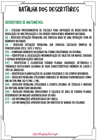 BATALHA DOS DESCRITORES
DESCRITORES DE MATEMÁTICA
D3 - UTILIZAR PROCEDIMENTOS DE CÁLCULO PARA OBTENÇÃO DE RESULTADOS NA
RESOLUÇÃO DE MULTIPLICAÇÃO E/OU DIVISÃO ENVOLVENDO NÚMEROS NATURAIS;
D6 - RESOLVER SITUAÇÃO PROBLEMA QUE ENVOLVA MAIS DE UMA OPERAÇÃO COM OS
NÚMEROS NATURAIS;
D9 - RESOLVER SITUAÇÃO PROBLEMA QUE ENVOLVA CÁLCULOS SIMPLES DE
PORCENTAGEM (25%, 50% E 100%);
D14 - COMPARAR NÚMEROS RACIONAIS NA FORMA FRACIONÁRIA OU DECIMAL;
D45 - IDENTIFICAR A LOCALIZAÇÃO/MOVIMENTAÇÃO DE OBJETOS EM MAPAS, CROQUIS
E OUTRAS REPRESENTAÇÕES GRÁFICAS;
D47 - IDENTIFICAR E CLASSIFICAR FIGURAS PLANAS: QUADRADO, RETÂNGULO E
TRIÂNGULO DESTACANDO ALGUMAS DE SUAS CARACTERÍSTICAS (NÚMERO DE LADOS E
TIPO DE ÂNGULOS);
D52 - IDENTIFICAR PLANIFICAÇÕES DE ALGUNS POLIEDROS E/OU CORPOS REDONDOS;
D59 - RESOLVER PROBLEMA UTILIZANDO UNIDADES DE MEDIDAS PADRONIZADAS COMO:
KM/M/CM/MM, KG/G/MG, L/ML;
D63 - RESOLVER PROBLEMA UTILIZANDO A ESCRITA DECIMAL DE CÉDULAS E MOEDAS
DO SISTEMA MONETÁRIO BRASILEIRO;
D66 - RESOLVER PROBLEMA ENVOLVENDO O CÁLCULO DE ÁREA DE FIGURAS PLANAS,
DESENHADAS EM MALHAS QUADRICULADAS OU NÃO;
D73 - LER INFORMAÇÕES APRESENTADAS EM TABELA.
D74 - LER INFORMAÇÕES APRESENTADAS EM GRÁFICOS DE BARRAS OU COLUNAS.
 