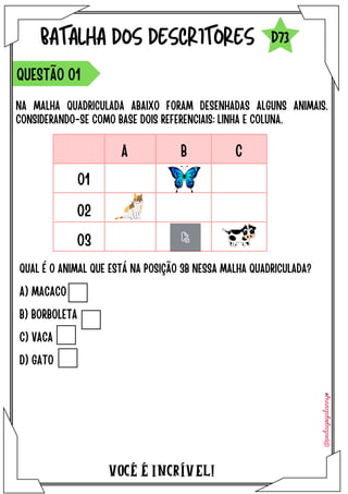A) MACACO
B) BORBOLETA
C) VACA
D) GATO
​
VOCÉ É INCRÍVEL!
BATALHA DOS DESCRITORES
NA MALHA QUADRICULADA ABAIXO FORAM DESENHADAS ALGUNS ANIMAIS.
CONSIDERANDO-SE COMO BASE DOIS REFERENCIAIS: LINHA E COLUNA.
QUESTÃO 01
D73
QUAL É O ANIMAL QUE ESTÁ NA POSIÇÃO 3B NESSA MALHA QUADRICULADA?
01
02
03
A B C
 