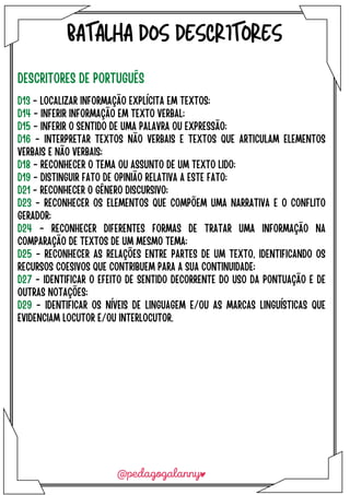 BATALHA DOS DESCRITORES
DESCRITORES DE PORTUGUÊS
D13 - LOCALIZAR INFORMAÇÃO EXPLÍCITA EM TEXTOS;
D14 - INFERIR INFORMAÇÃO EM TEXTO VERBAL;
D15 - INFERIR O SENTIDO DE UMA PALAVRA OU EXPRESSÃO;
D16 - INTERPRETAR TEXTOS NÃO VERBAIS E TEXTOS QUE ARTICULAM ELEMENTOS
VERBAIS E NÃO VERBAIS;
D18 - RECONHECER O TEMA OU ASSUNTO DE UM TEXTO LIDO;
D19 - DISTINGUIR FATO DE OPINIÃO RELATIVA A ESTE FAT0;
D21 - RECONHECER O GÊNERO DISCURSIVO;
D23 - RECONHECER OS ELEMENTOS QUE COMPÕEM UMA NARRATIVA E O CONFLITO
GERADOR;
D24 - RECONHECER DIFERENTES FORMAS DE TRATAR UMA INFORMAÇÃO NA
COMPARAÇÃO DE TEXTOS DE UM MESMO TEMA;
D25 - RECONHECER AS RELAÇÕES ENTRE PARTES DE UM TEXTO, IDENTIFICANDO OS
RECURSOS COESIVOS QUE CONTRIBUEM PARA A SUA CONTINUIDADE;
D27 - IDENTIFICAR O EFEITO DE SENTIDO DECORRENTE DO USO DA PONTUAÇÃO E DE
OUTRAS NOTAÇÕES;
D29 - IDENTIFICAR OS NÍVEIS DE LINGUAGEM E/OU AS MARCAS LINGUÍSTICAS QUE
EVIDENCIAM LOCUTOR E/OU INTERLOCUTOR.
 