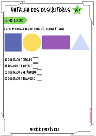 A) QUADRADO E CÍRCULO
B) TRIÂNGULO E CÍRCULO
C) QUADRADO E RETÂNGULO
D) QUADRADO E TRIÂNGULO
VOCÉ É INCRÍVEL!
BATALHA DOS DESCRITORES
ENTRE AS FIGURAS ABAIXO, QUAIS SÃO QUADRILÁTEROS?
QUESTÃO O3
D47
 
