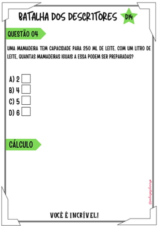 VOCÉ É INCRÍVEL!
BATALHA DOS DESCRITORES
UMA MAMADEIRA TEM CAPACIDADE PARA 250 ML DE LEITE. COM UM LITRO DE
LEITE, QUANTAS MAMADEIRAS IGUAIS A ESSA PODEM SER PREPARADAS?
QUESTÃO O4
D14
A) 2
B) 4
C) 5
D) 6
CÁLCULO
 