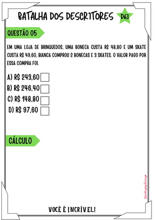 VOCÉ É INCRÍVEL!
BATALHA DOS DESCRITORES
EM UMA LOJA DE BRINQUEDOS, UMA BONECA CUSTA R$ 48,80 E UM SKATE
CUSTA R$ 49,60, BIANCA COMPROU 2 BONECAS E 3 SKATES. O VALOR PAGO POR
ESSA COMPRA FOI.
QUESTÃO O5
D63
A) R$ 243,60
B) R$ 246,40
C) R$ 148,80
D) R$ 97,60
CÁLCULO
 
