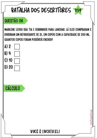 VOCÉ É INCRÍVEL!
BATALHA DOS DESCRITORES
MARILENE LEVOU SUA TIA E SOBRINHOS PARA LANCHAR. LÁ ELES COMPRARAM E
DIVIDIRAM UM REFRIGERANTE DE 2L, EM COPOS COM A CAPACIDADE DE 200 ML.
QUANTOS COPOS FORAM POSSÍVEIS ENCHER?
QUESTÃO 06
D59
A) 2
B) 4
C) 10
D) 20
CÁLCULO
 
