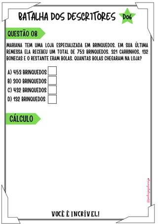 A) 453 BRINQUEDOS
B) 300 BRINQUEDOS
C) 432 BRINQUEDOS
D) 132 BRINQUEDOS
VOCÉ É INCRÍVEL!
BATALHA DOS DESCRITORES
MARIANA TEM UMA LOJA ESPECIALIZADA EM BRINQUEDOS. EM SUA ÚLTIMA
REMESSA ELA RECEBEU UM TOTAL DE 753 BRINQUEDOS. 321 CARRINHOS, 132
BONECAS E O RESTANTE ERAM BOLAS. QUANTAS BOLAS CHEGARAM NA LOJA?
QUESTÃO 08
D06
CÁLCULO
 