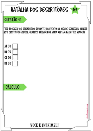 A) 50
B) 05
C) 20
D) 60
VOCÉ É INCRÍVEL!
BATALHA DOS DESCRITORES
FRED PRODUZIU 80 BRIGADEIROS. DURANTE UM EVENTO NA CIDADE CONSEGUIU VENDER
25% DESSES BRIGADEIROS. QUANTOS BRIGADEIROS AINDA RESTAM PARA FRED VENDER?
QUESTÃO 12
D9
CÁLCULO
 