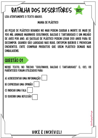 A) ACRESCENTAR UMA INFORMAÇÃO
B) EXPRESSAR UMA OPINIÃO
C) INDICAR UMA FALA
D) SUGERIR UMA REFLEXÃO
VOCÉ É INCRÍVEL!
BATALHA DOS DESCRITORES
LEIA ATENTAMENTE O TEXTO ABAIXO.
NESSE TEXTO, NO TRECHO “(GOLFINHOS, BALEIAS E TARTARUGAS)” (L. 02), OS
PARÊNTESES FORAM UTILIZADOS PARA:
QUESTÃO O1
D27
MANIA DE PLÁSTICO
AS PEÇAS DE PLÁSTICO BOIANDO NO MAR PODEM CAUSAR A MORTE DE MAIS DE
100 MIL ANIMAIS MARINHOS (GOLFINHOS, BALEIAS E TARTARUGAS) E UM MILHÃO
DE AVES POR ANO. AS SACOLAS DE PLÁSTICO PODEM LEVAR 200 ANOS PARA SE
DECOMPOR. QUANDO SÃO LARGADAS NAS RUAS, ENTOPEM BUEIROS E PROVOCAM
ENCHENTES. EVITE COMPRAR PRODUTOS QUE USEM PLÁSTICO DEMAIS NAS
EMBALAGENS.
 