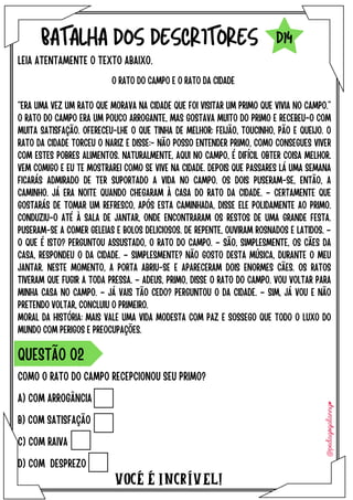 A) COM ARROGÂNCIA
B) COM SATISFAÇÃO
C) COM RAIVA
D) COM DESPREZO
VOCÉ É INCRÍVEL!
BATALHA DOS DESCRITORES
O RATO DO CAMPO E O RATO DA CIDADE
“ERA UMA VEZ UM RATO QUE MORAVA NA CIDADE QUE FOI VISITAR UM PRIMO QUE VIVIA NO CAMPO.”
O RATO DO CAMPO ERA UM POUCO ARROGANTE, MAS GOSTAVA MUITO DO PRIMO E RECEBEU-O COM
MUITA SATISFAÇÃO. OFERECEU-LHE O QUE TINHA DE MELHOR: FEIJÃO, TOUCINHO, PÃO E QUEIJO. O
RATO DA CIDADE TORCEU O NARIZ E DISSE:- NÃO POSSO ENTENDER PRIMO, COMO CONSEGUES VIVER
COM ESTES POBRES ALIMENTOS. NATURALMENTE, AQUI NO CAMPO, É DIFÍCIL OBTER COISA MELHOR.
VEM COMIGO E EU TE MOSTRAREI COMO SE VIVE NA CIDADE. DEPOIS QUE PASSARES LÁ UMA SEMANA
FICARÁS ADMIRADO DE TER SUPORTADO A VIDA NO CAMPO. OS DOIS PUSERAM-SE, ENTÃO, A
CAMINHO. JÁ ERA NOITE QUANDO CHEGARAM À CASA DO RATO DA CIDADE. – CERTAMENTE QUE
GOSTARÁS DE TOMAR UM REFRESCO, APÓS ESTA CAMINHADA, DISSE ELE POLIDAMENTE AO PRIMO.
CONDUZIU-O ATÉ À SALA DE JANTAR, ONDE ENCONTRARAM OS RESTOS DE UMA GRANDE FESTA.
PUSERAM-SE A COMER GELEIAS E BOLOS DELICIOSOS. DE REPENTE, OUVIRAM ROSNADOS E LATIDOS. –
O QUE É ISTO? PERGUNTOU ASSUSTADO, O RATO DO CAMPO. – SÃO, SIMPLESMENTE, OS CÃES DA
CASA, RESPONDEU O DA CIDADE. – SIMPLESMENTE? NÃO GOSTO DESTA MÚSICA, DURANTE O MEU
JANTAR. NESTE MOMENTO, A PORTA ABRIU-SE E APARECERAM DOIS ENORMES CÃES. OS RATOS
TIVERAM QUE FUGIR A TODA PRESSA. – ADEUS, PRIMO, DISSE O RATO DO CAMPO. VOU VOLTAR PARA
MINHA CASA NO CAMPO. – JÁ VAIS TÃO CEDO? PERGUNTOU O DA CIDADE. – SIM, JÁ VOU E NÃO
PRETENDO VOLTAR, CONCLUIU O PRIMEIRO.
MORAL DA HISTÓRIA: MAIS VALE UMA VIDA MODESTA COM PAZ E SOSSEGO QUE TODO O LUXO DO
MUNDO COM PERIGOS E PREOCUPAÇÕES.
LEIA ATENTAMENTE O TEXTO ABAIXO.
COMO O RATO DO CAMPO RECEPCIONOU SEU PRIMO?
QUESTÃO O2
D14
 