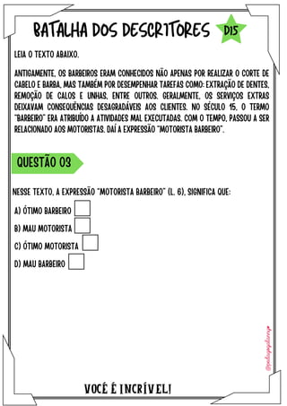 A) ÓTIMO BARBEIRO
B) MAU MOTORISTA
C) ÓTIMO MOTORISTA
D) MAU BARBEIRO
VOCÉ É INCRÍVEL!
BATALHA DOS DESCRITORES
ANTIGAMENTE, OS BARBEIROS ERAM CONHECIDOS NÃO APENAS POR REALIZAR O CORTE DE
CABELO E BARBA, MAS TAMBÉM POR DESEMPENHAR TAREFAS COMO: EXTRAÇÃO DE DENTES,
REMOÇÃO DE CALOS E UNHAS, ENTRE OUTROS. GERALMENTE, OS SERVIÇOS EXTRAS
DEIXAVAM CONSEQUÊNCIAS DESAGRADÁVEIS AOS CLIENTES. NO SÉCULO 15, O TERMO
“BARBEIRO” ERA ATRIBUÍDO A ATIVIDADES MAL EXECUTADAS. COM O TEMPO, PASSOU A SER
RELACIONADO AOS MOTORISTAS. DAÍ A EXPRESSÃO “MOTORISTA BARBEIRO”.
LEIA O TEXTO ABAIXO.
NESSE TEXTO, A EXPRESSÃO “MOTORISTA BARBEIRO” (L. 6), SIGNIFICA QUE:
QUESTÃO O3
D15
 