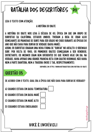 VOCÉ É INCRÍVEL!
BATALHA DOS DESCRITORES
A HISTÓRIA DO SKATE
A HISTÓRIA DO SKATE NOS LEVA À DÉCADA DE 60, ÉPOCA EM QUE UM GRUPO DE
SURFISTAS DA CALIFÓRNIA, ESTADOS UNIDOS, TIVERAM A IDEIA DE CRIAR ALGO
SEMELHANTE ÀS PRANCHAS DE SURFE PARA SER USADO NO CHÃO DURANTE AS ÉPOCAS DO
ANO QUE NÃO DAVA PARA SURFAR DE VERDADE (BAIXA MARÉ).
ASSIM, OS SURFISTAS CRIARAM UMA NOVA FORMA DE “SURFAR” NO ASFALTO: O SIDEWALK
SURF. POR VOLTA DE 1965, OS PRIMEIROS SKATES COMEÇARAM A SER VENDIDOS.
ENTRETANTO, OS MESMOS ERAM BEM DIFERENTES DO QUE VEMOS HOJE EM DIA. NA
VERDADE, HAVIA APENAS UMA GRANDE PRANCHA RETA COM QUATRO RODINHAS. NÃO HAVIA
NEM A PARTE DIANTEIRA, NEM A TRASEIRA (NOSE E TAIL, RESPECTIVAMENTE).
LEIA O TEXTO COM ATENÇÃO.
DE ACORDO COM O TEXTO, QUAL ERA A ÉPOCA QUE NÃO DAVA PARA SURFAR DE VERDADE?
A) QUANDO ESTAVA EM BAIXA TEMPERATURA
B) QUANDO ESTAVA EM BAIXA MARÉ
C) QUANDO ESTAVA EM MARÉ ALTO
D) EQUANDO ESTAVA ENSOLARADO
QUESTÃO O5
D13
DISPONÍVEL EM: HTTPS://WWW.HISTORIADETUDO.COM/HISTORIA-DO-SKATE
 