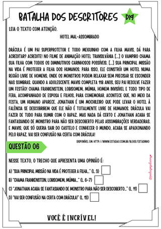VOCÉ É INCRÍVEL!
BATALHA DOS DESCRITORES
HOTEL MAL-ASSOMBRADO
DRÁCULA É UM PAI SUPERPROTETOR E TODO MEIGUINHO COM A FILHA MAVIS, DÁ PARA
ACREDITAR? ACREDITE! NO FILME DE ANIMAÇÃO HOTEL TRANSILVÂNIA [...] O VAMPIRO CHAMA
SUA FILHA COM TODOS OS DIMINUTIVOS CARINHOSOS POSSÍVEIS. [...] SUA PRINCIPAL MISSÃO
NA VIDA É PROTEGER A FILHA DOS HUMANOS. PARA ISSO, ELE CONSTRÓI UM HOTEL NUMA
REGIÃO LIVRE DE HOMENS, ONDE OS MONSTROS PODEM RELAXAR SEM PRECISAR SE ESCONDER
NAS SOMBRAS. QUANDO A ADOLESCENTE MAVIS COMPLETA 118 ANOS, SEU PAI RESOLVE FAZER
UM FESTÃO! CHAMA FRANKENSTEIN, LOBISOMEM, MÚMIA, HOMEM INVISÍVEL E TODO TIPO DE
FERA, ACOMPANHADO DE ESPOSA E FILHOS, PARA COMEMORAR. ACONTECE QUE, NO MEIO DA
FESTA, UM HUMANO APARECE. JONATHAN É UM MOCHILEIRO QUE PODE LEVAR O HOTEL À
FALÊNCIA SE DESCOBRIREM QUE ELE NÃO É TOTALMENTE LIVRE DE HUMANOS. DRÁCULA VAI
FAZER DE TUDO PARA SUMIR COM O RAPAZ. MAS NADA DÁ CERTO E JONATHAN ACABA SE
FANTASIANDO DE MONSTRO PARA NÃO SER DESCOBERTO PELAS ASSOMBRAÇÕES VERDADEIRAS.
E MAVIS, QUE SÓ QUERIA SAIR DO CASTELO E CONHECER O MUNDO, ACABA SE APAIXONANDO
PELO RAPAZ. VAI SER CONFUSÃO NA CERTA COM DRÁCULA!
LEIA O TEXTO COM ATENÇÃO.
NESSE TEXTO, O TRECHO QUE APRESENTA UMA OPINIÃO É:
A) “SUA PRINCIPAL MISSÃO NA VIDA É PROTEGER A FILHA...” (L. 3)
B) “CHAMA FRANKENSTEIN, LOBISOMEM, MÚMIA...” (L. 6-7)
C) “JONATHAN ACABA SE FANTASIANDO DE MONSTRO PARA NÃO SER DESCOBERTO...” (L. 11)
D) “VAI SER CONFUSÃO NA CERTA COM DRÁCULA!” (L. 13)
QUESTÃO O6
D19
DISPONÍVEL EM: HTTP://WWW.ESTADAO.COM.BR/BLOGS/ESTADINHO
 