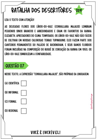 VOCÉ É INCRÍVEL!
BATALHA DOS DESCRITORES
LEIA O TEXTO COM ATENÇÃO!
QUESTÃO O7
D29
NESSE TEXTO, A EXPRESSÃO "CONVALLARIA MAJALIS", SÃO PRÓPRIAS DA LINGUAGEM:
(A) CIENTÍFICA
(B) INFORMAL
(C) FORMAL
(D) REGIONAL
AS DELICADAS FLORES DOS LÍRIOS-DO-VALE (CONVALLARIA MAJALIS) LEMBRAM
PEQUENOS SINOS BRANCOS E ARREDONDADOS E ERAM OS FAVORITOS DA RAINHA
ELIZABETH. APRECIADORES DO CLIMA TEMPERADO, OS LÍRIOS-DO-VALE NÃO SÃO FÁCEIS
DE CULTIVAR EM NOSSAS CALOROSAS TERRAS TUPINIQUINS. ELES FAZEM PARTE DOS
CANTEIROS PERMANENTES DO PALÁCIO DE BUCKINGHAM, E SEUS RAMOS FLORIDOS
FORAM INCLUÍDAS NA COMPOSIÇÃO DO BUQUÊ DE COROAÇÃO DA RAINHA EM 1953. OS
LÍRIO-DO-VALE SIMBOLIZAM A CONFIABILIDADE.
 
