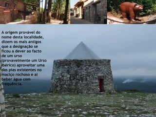 A origem provável do nome desta localidade, dizem os mais antigos que a designação se ficou a dever ao facto de um urso (provavelmente um Urso Ibérico) aproveitar uma das pias existentes no maciço rochoso e aí beber água com frequência. 