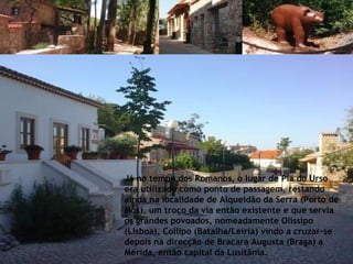 Já no tempo dos Romanos, o lugar de Pia do Urso era utilizado como ponto de passagem, restando ainda na localidade de Alqueidão da Serra (Porto de Mós), um troço da via então existente e que servia os grandes povoados, nomeadamente Olissipo (Lisboa), Collipo (Batalha/Leiria) vindo a cruzar-se depois na direcção de Bracara Augusta (Braga) a Mérida, então capital da Lusitânia. 