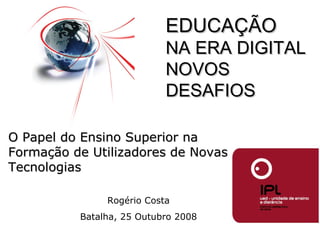 Rogério Costa Batalha, 25 Outubro 2008 O Papel do Ensino Superior na Formação de Utilizadores de Novas Tecnologias EDUCAÇÃO  NA ERA DIGITAL NOVOS DESAFIOS 
