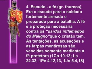 4. Escudo - a fé (gr. thureos), Era o escudo para o soldado fortemente armado e preparado para a batalha. A fé é a proteção necessária contra os  “dardos inflamados do Maligno” que o cristão tem. As tentações, as acusações e as farpas mentirosas são vencidas somente mediante a fé protetora (1Co 10.13; Lc 22.32; 1Pe 4.12,13, 1Jo 5.4,18) 