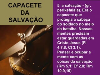 CAPACETE  DA  SALVAÇÃO 5. a salvação - (gr. perikefalaia). Era o capacete que protegia a cabeça do soldado no meio da batalha. Nossas mentes precisam estar guardadas em Cristo Jesus (Fl 4.7,8, Cl 3.1). Pensar e ocupar a mente com as coisas da salvação (Rm 5.1; Ef 2.8; Rm 10.9,10) 