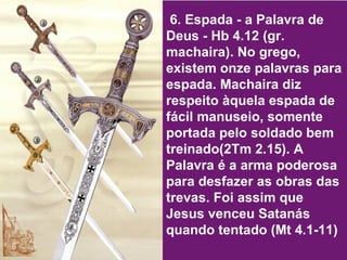 6. Espada - a Palavra de Deus - Hb 4.12 (gr. machaira). No grego, existem onze palavras para espada. Machaira diz respeito àquela espada de fácil manuseio, somente portada pelo soldado bem treinado(2Tm 2.15). A Palavra é a arma poderosa para desfazer as obras das trevas. Foi assim que Jesus venceu Satanás quando tentado (Mt 4.1-11) 