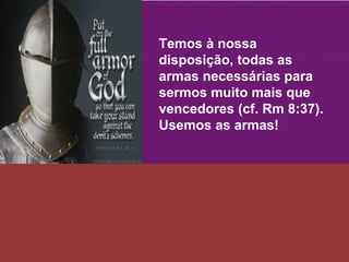 Temos à nossa disposição, todas as armas necessárias para sermos muito mais que vencedores (cf. Rm 8:37). Usemos as armas! 