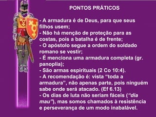 PONTOS PRÁTICOS   - A armadura é de Deus, para que seus filhos usem; - Não há menção de proteção para as costas, pois a batalha é de frente; - O apóstolo segue a ordem do soldado romano se vestir; - É menciona uma armadura completa (gr. panoplia); - São armas espirituais (2 Co 10:4). - A recomendação é: vista “toda a armadura”, não apenas parte, pois ninguém sabe onde será atacado. (Ef 6.13) - Os dias de luta não seriam fáceis ( “dia mau” ), mas somos chamados à resistência e perseverança de um modo inabalável. 