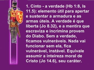 1. Cinto - a verdade (Hb 1:8, Is 11.5): elemento útil para apertar e sustentar a armadura e as armas úteis. A verdade é que liberta (Jo 8.32), e a mentira que escraviza e incrimina provem do Diabo. Sem a verdade, ficamos vulneráveis. Nada vai funcionar sem ela, fica vulnerável, instável. Equivale assumir a inteireza moral de Cristo (Jo 14.6), seu caráter. 