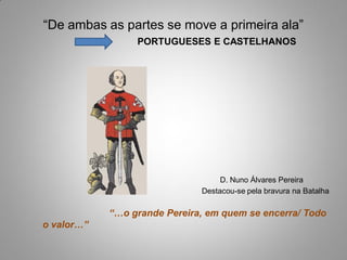 “De ambas as partes se move a primeira ala”
                 PORTUGUESES E CASTELHANOS




                                   D. Nuno Álvares Pereira
                              Destacou-se pela bravura na Batalha

            “…o grande Pereira, em quem se encerra/ Todo
o valor…”
 