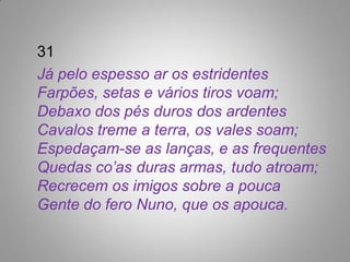 31
Já pelo espesso ar os estridentes
Farpões, setas e vários tiros voam;
Debaxo dos pés duros dos ardentes
Cavalos treme a terra, os vales soam;
Espedaçam-se as lanças, e as frequentes
Quedas co’as duras armas, tudo atroam;
Recrecem os imigos sobre a pouca
Gente do fero Nuno, que os apouca.
 