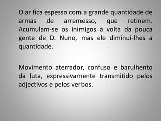 O ar fica espesso com a grande quantidade de
armas de arremesso, que retinem.
Acumulam-se os inimigos à volta da pouca
gente de D. Nuno, mas ele diminui-lhes a
quantidade.

Movimento aterrador, confuso e barulhento
da luta, expressivamente transmitido pelos
adjectivos e pelos verbos.
 