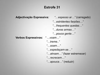 Estrofe 31

Adjectivação Expressiva:   “…espesso ar…” (carregado)
                         “…estridentes farpões…”
                         “…frequentes quedas…”
                         “…duras armas…”
                         “…pouca gente…”
Verbos Expressivos: “ …voam…”
                     “…treme..”
                     “…soam…”
                     “…espedaçam-se…”
                     “…atroam…” (fazer estremecer)
                     “…recrecem…”
                     “…apouca…” (reduzir)
 