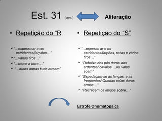 Est. 31             (cont.)                    Aliteração


• Repetição do “R                        • Repetição do “S”

“…espesso ar e os                       “…espesso ar e os
   estridentes/farpões…”                    estridentes/farpões, setas e vários
“…vários tiros…”                           tiros…”
“…treme a terra…”                        “Debaixo dos pés duros dos
                                            ardentes/ cavalos …os vales
 “…duras armas tudo atroam”
                                            soam”
                                          “Espedaçam-se as lanças, e as
                                            frequentes/ Quedas co’as duras
                                            armas…”
                                          “Recrecem os imigos sobre…”



                                         Estrofe Onomatopaica
 