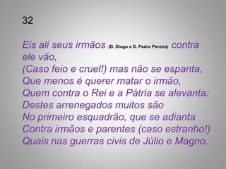 32

Eis ali seus irmãos (D. Diogo e D. Pedro Pereira) contra
ele vão,
(Caso feio e cruel!) mas não se espanta,
Que menos é querer matar o irmão,
Quem contra o Rei e a Pátria se alevanta:
Destes arrenegados muitos são
No primeiro esquadrão, que se adianta
Contra irmãos e parentes (caso estranho!)
Quais nas guerras civis de Júlio e Magno.
 
