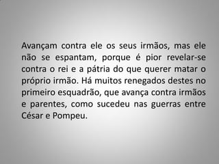 Avançam contra ele os seus irmãos, mas ele
não se espantam, porque é pior revelar-se
contra o rei e a pátria do que querer matar o
próprio irmão. Há muitos renegados destes no
primeiro esquadrão, que avança contra irmãos
e parentes, como sucedeu nas guerras entre
César e Pompeu.
 